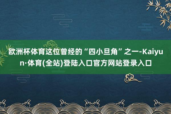 欧洲杯体育这位曾经的“四小旦角”之一-Kaiyun·体育(全站)登陆入口官方网站登录入口