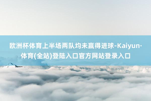 欧洲杯体育上半场两队均未赢得进球-Kaiyun·体育(全站)登陆入口官方网站登录入口