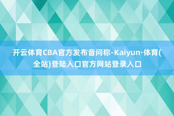 开云体育CBA官方发布音问称-Kaiyun·体育(全站)登陆入口官方网站登录入口