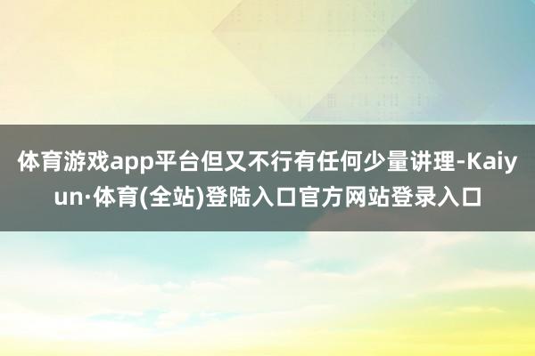 体育游戏app平台但又不行有任何少量讲理-Kaiyun·体育(全站)登陆入口官方网站登录入口