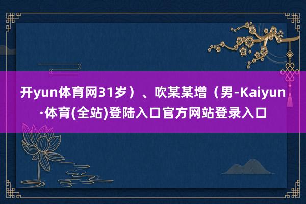 开yun体育网31岁）、吹某某增（男-Kaiyun·体育(全站)登陆入口官方网站登录入口