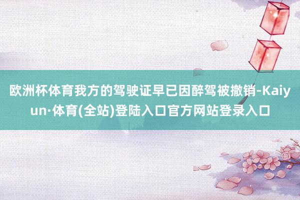 欧洲杯体育我方的驾驶证早已因醉驾被撤销-Kaiyun·体育(全站)登陆入口官方网站登录入口