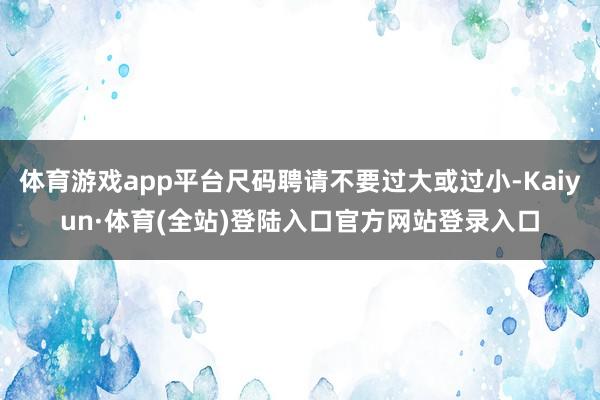 体育游戏app平台尺码聘请不要过大或过小-Kaiyun·体育(全站)登陆入口官方网站登录入口