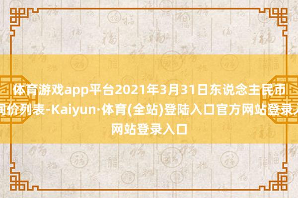 体育游戏app平台2021年3月31日东说念主民币中间价列表-Kaiyun·体育(全站)登陆入口官方网站登录入口