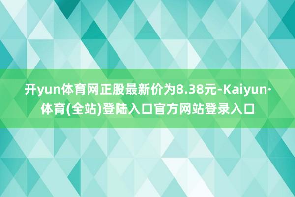 开yun体育网正股最新价为8.38元-Kaiyun·体育(全站)登陆入口官方网站登录入口