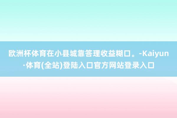 欧洲杯体育在小县城靠答理收益糊口。-Kaiyun·体育(全站)登陆入口官方网站登录入口