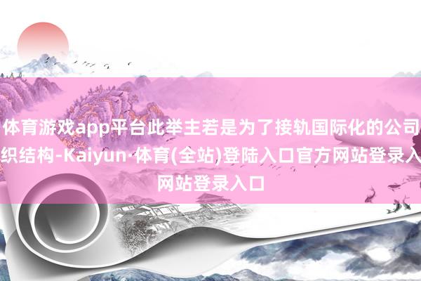 体育游戏app平台此举主若是为了接轨国际化的公司组织结构-Kaiyun·体育(全站)登陆入口官方网站登录入口